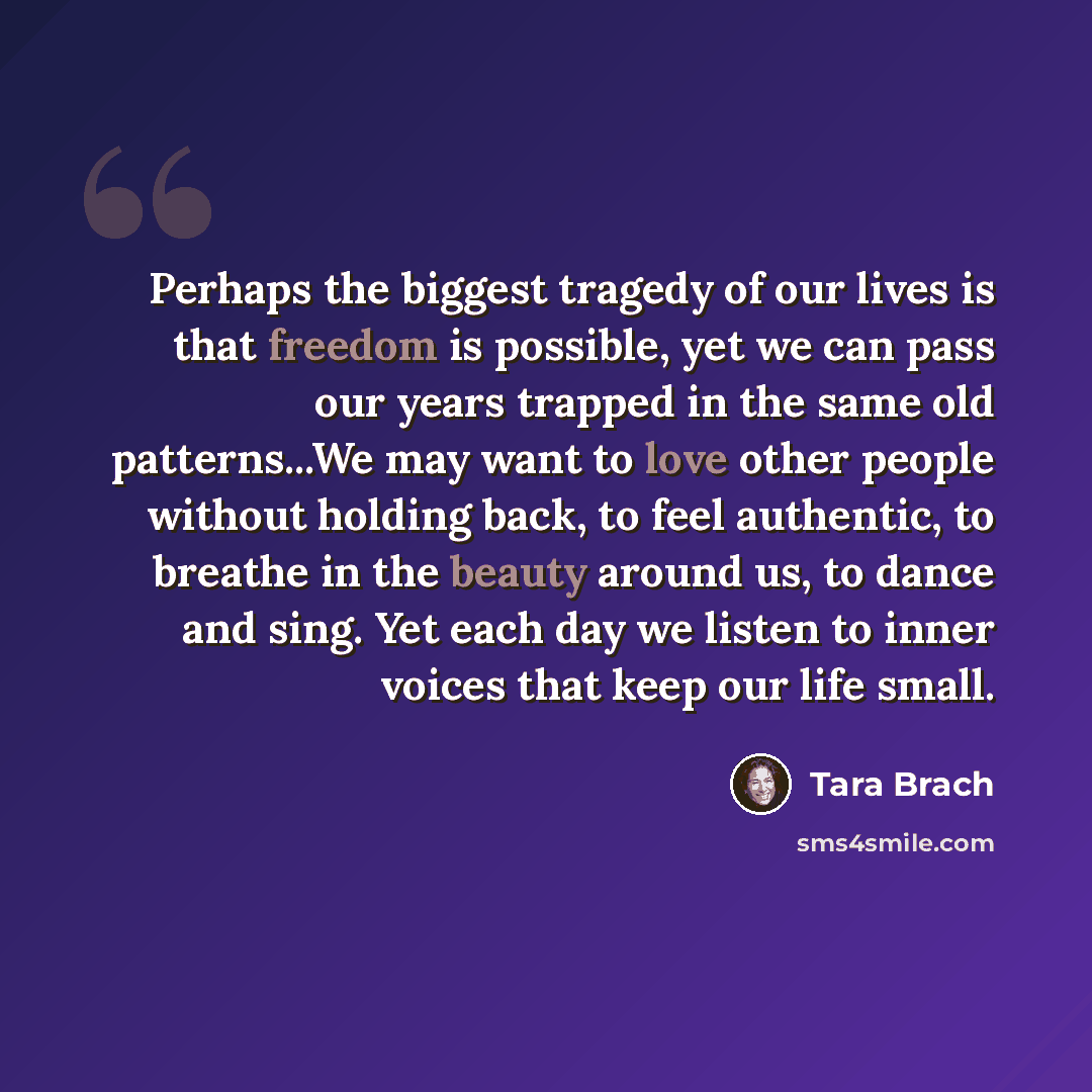 “Perhaps the biggest tragedy of our lives is that freedom is possible, yet we can pass our years trapped in the same old patterns...We may want to love other people without holding back, to feel authentic, to breathe in the beauty around us, to dance and sing. Yet each day we listen to inner voices…” quote by Tara Brach