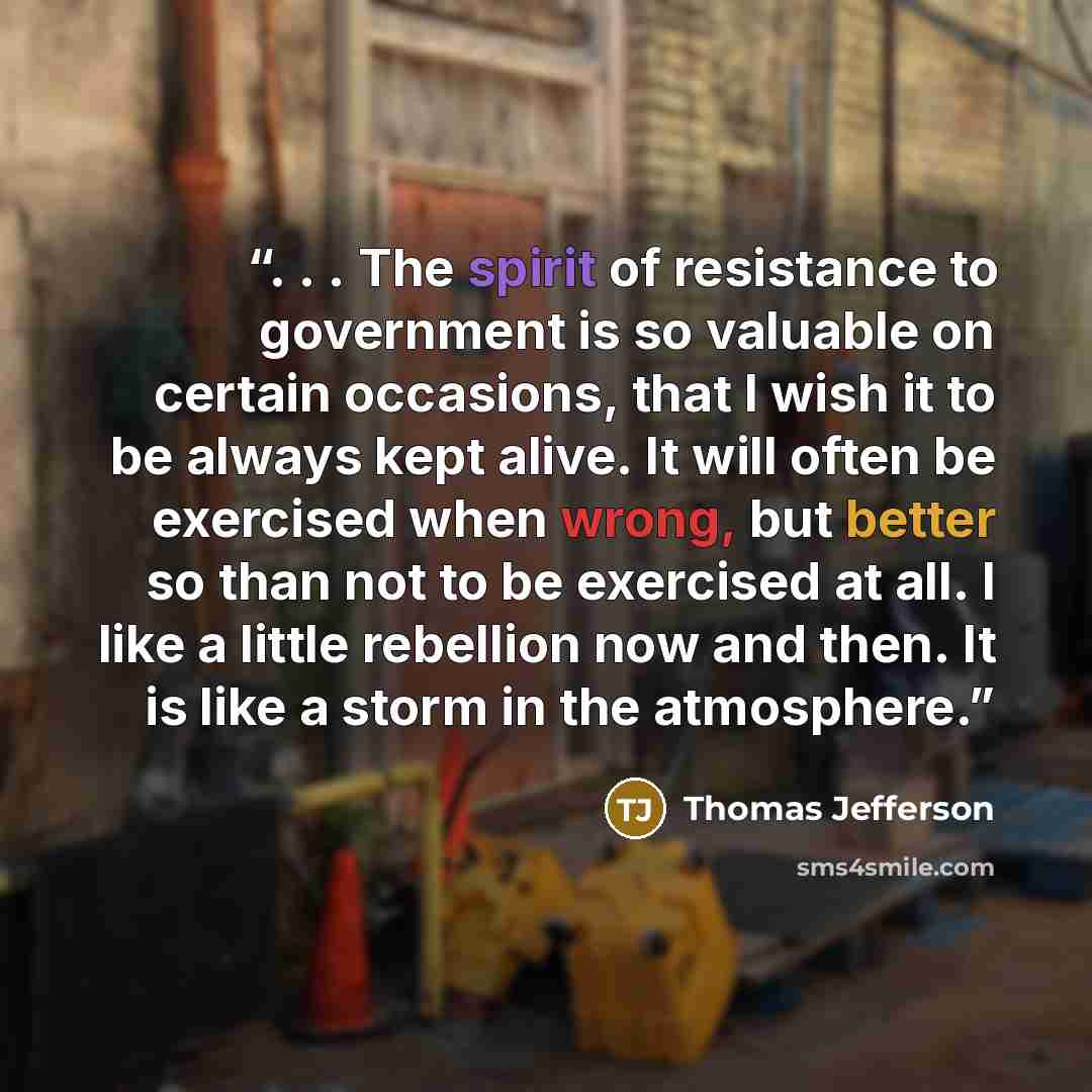 “. . . The spirit of resistance to government is so valuable on certain occasions, that I wish it to be always kept alive. It will often be exercised when wrong, but better so than not to be exercised at all. I like a little rebellion now and then. It is like a storm in the atmosphere.” quote by Thomas Jefferson
