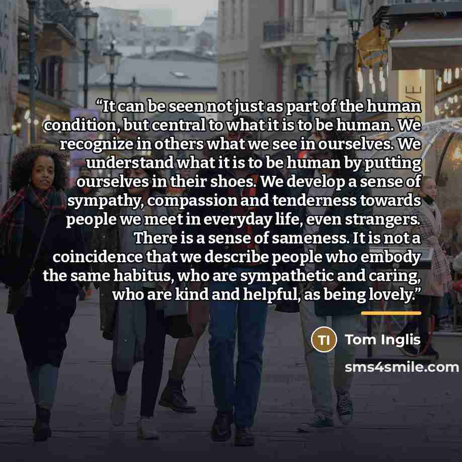 “It can be seen not just as part of the human condition, but central to what it is to be human. We recognize in others what we see in ourselves. We understand what it is to be human by putting ourselves in their shoes. We develop a sense of sympathy, compassion and tenderness towards people we meet…” quote by Tom Inglis
