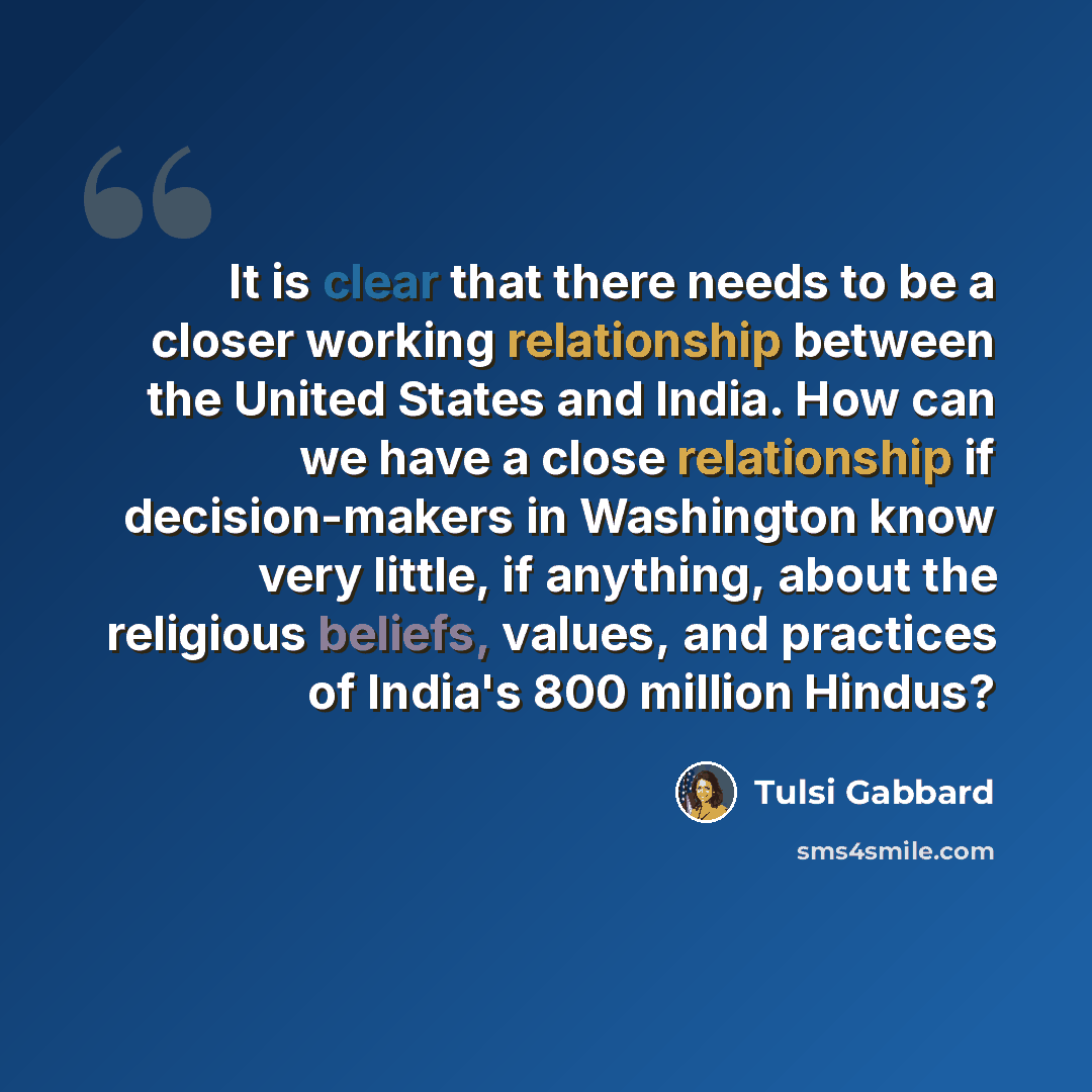 “It is clear that there needs to be a closer working relationship between the United States and India. How can we have a close relationship if decision-makers in Washington know very little, if anything, about the religious beliefs, values, and practices of India's 800 million Hindus?” quote by Tulsi Gabbard