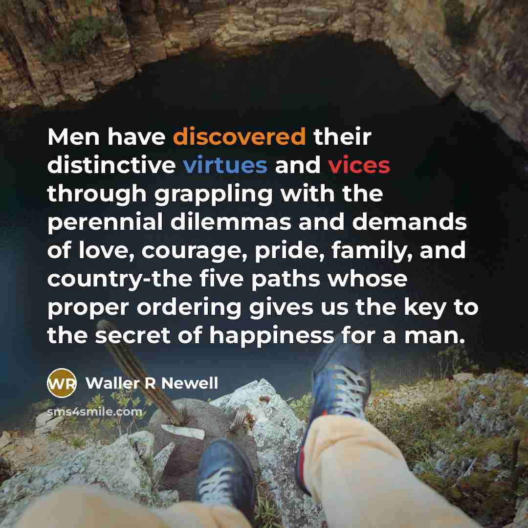 “Men have discovered their distinctive virtues and vices through grappling with the perennial dilemmas and demands of love, courage, pride, family, and country-the five paths whose proper ordering gives us the key to the secret of happiness for a man.” quote by Waller R Newell
