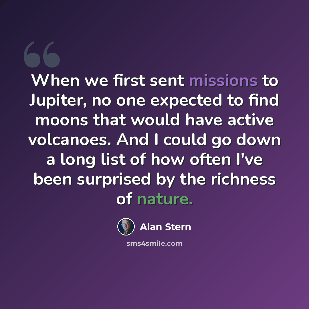 “When we first sent missions to Jupiter, no one expected to find moons that would have active volcanoes. And I could go down a long list of how often I've been surprised by the richness of nature.” quote by Alan Stern