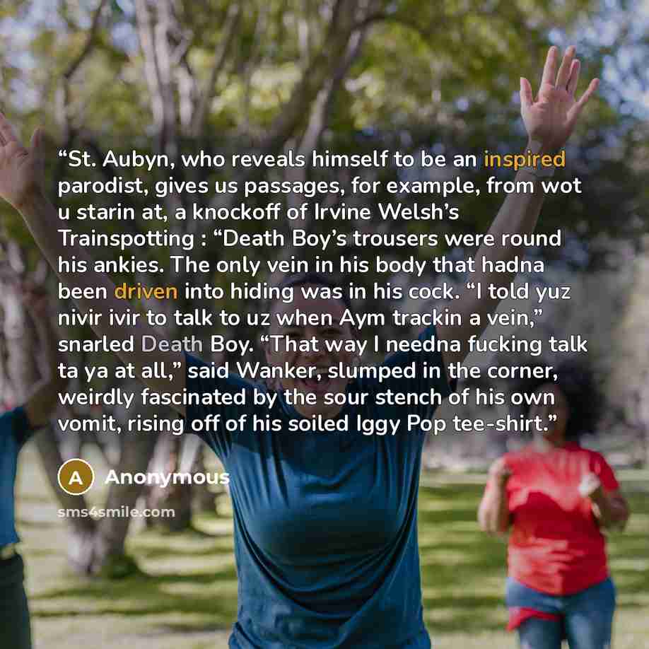 “St. Aubyn, who reveals himself to be an inspired parodist, gives us passages, for example, from wot u starin at, a knockoff of Irvine Welsh’s Trainspotting : “Death Boy’s trousers were round his ankies. The only vein in his body that hadna been driven into hiding was in his cock. “I told yuz nivir…” quote by Anonymous