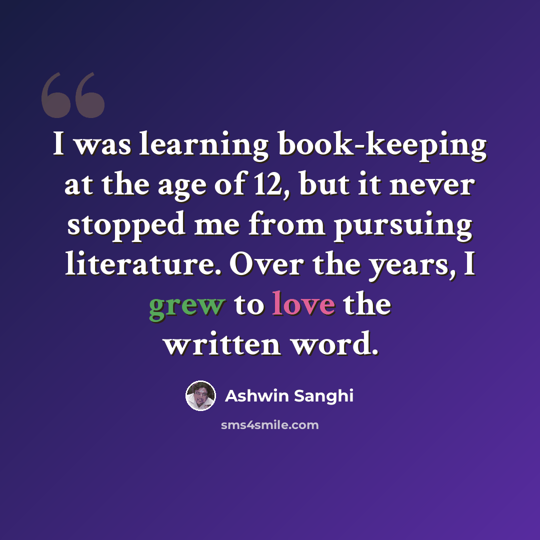 “I was learning book-keeping at the age of 12, but it never stopped me from pursuing literature. Over the years, I grew to love the written word.” quote by Ashwin Sanghi