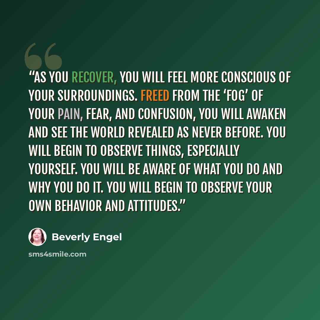 “As you recover, you will feel more conscious of your surroundings. Freed from the ‘fog’ of your pain, fear, and confusion, you will awaken and see the world revealed as never before. You will begin to observe things, especially yourself. You will be aware of what you do and why you do it. You will…” quote by Beverly Engel