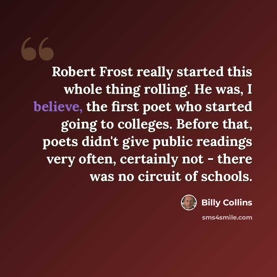 “Robert Frost really started this whole thing rolling. He was, I believe, the first poet who started going to colleges. Before that, poets didn't give public readings very often, certainly not - there was no circuit of schools.” quote by Billy Collins