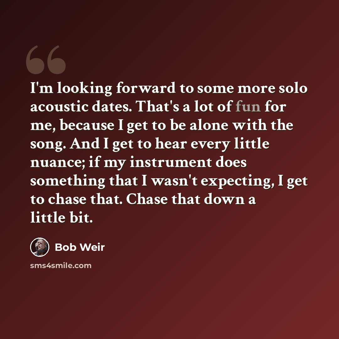 “I'm looking forward to some more solo acoustic dates. That's a lot of fun for me, because I get to be alone with the song. And I get to hear every little nuance; if my instrument does something that I wasn't expecting, I get to chase that. Chase that down a little bit.” quote by Bob Weir