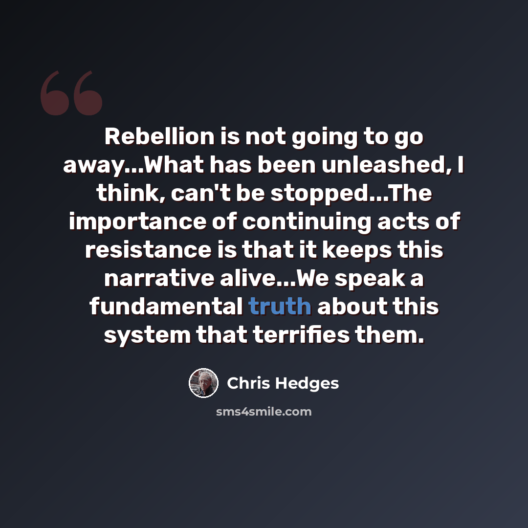 “Rebellion is not going to go away...What has been unleashed, I think, can't be stopped...The importance of continuing acts of resistance is that it keeps this narrative alive...We speak a fundamental truth about this system that terrifies them.” quote by Chris Hedges