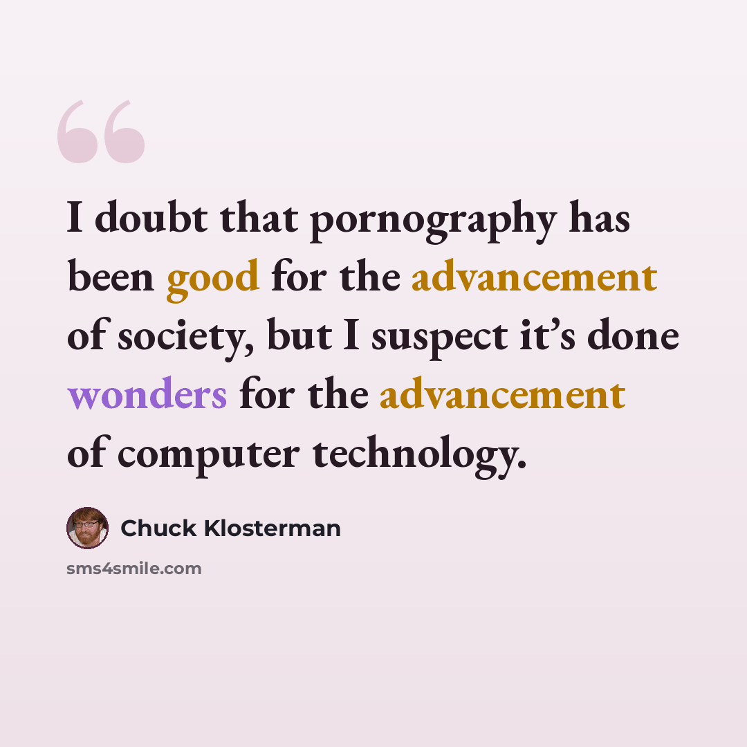 “I doubt that pornography has been good for the advancement of society, but I suspect it’s done wonders for the advancement of computer technology.” quote by Chuck Klosterman