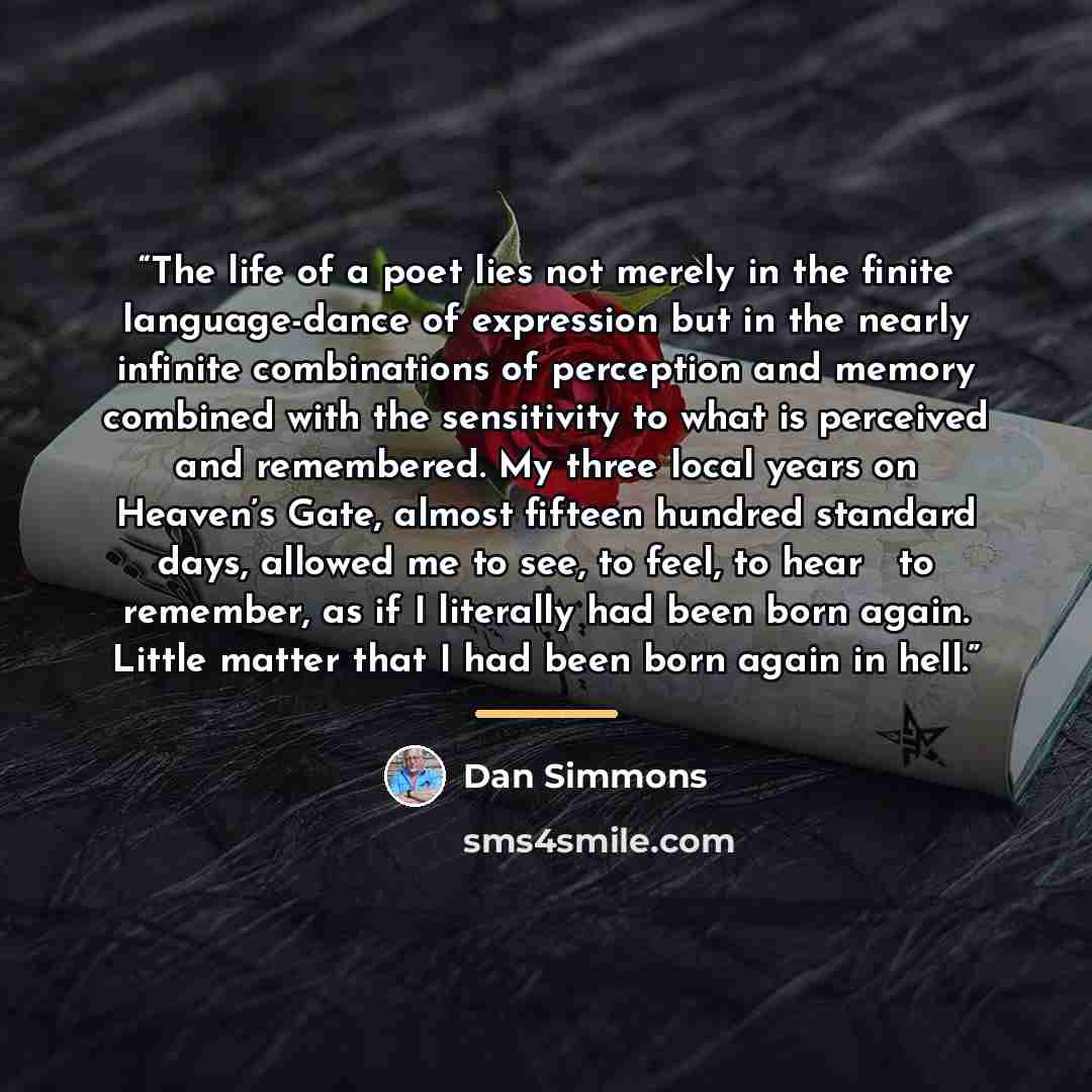 “The life of a poet lies not merely in the finite language-dance of expression but in the nearly infinite combinations of perception and memory combined with the sensitivity to what is perceived and remembered. My three local years on Heaven’s Gate, almost fifteen hundred standard days, allowed me…” quote by Dan Simmons