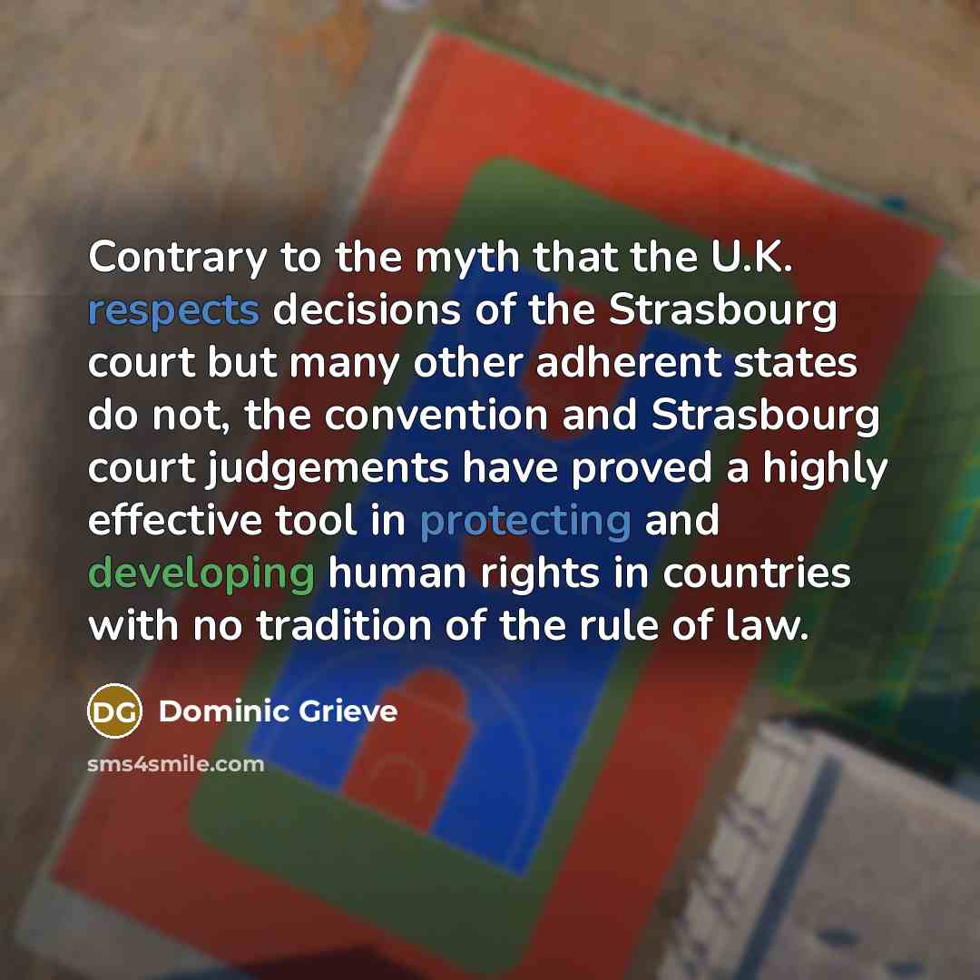 “Contrary to the myth that the U.K. respects decisions of the Strasbourg court but many other adherent states do not, the convention and Strasbourg court judgements have proved a highly effective tool in protecting and developing human rights in countries with no tradition of the rule of law.” quote by Dominic Grieve