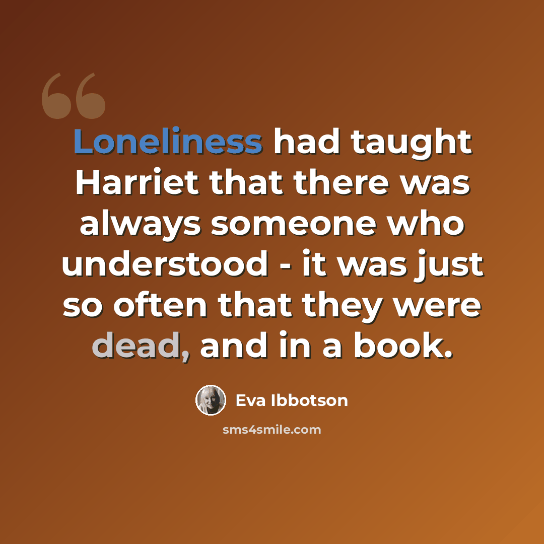 “Loneliness had taught Harriet that there was always someone who understood - it was just so often that they were dead, and in a book.” quote by Eva Ibbotson