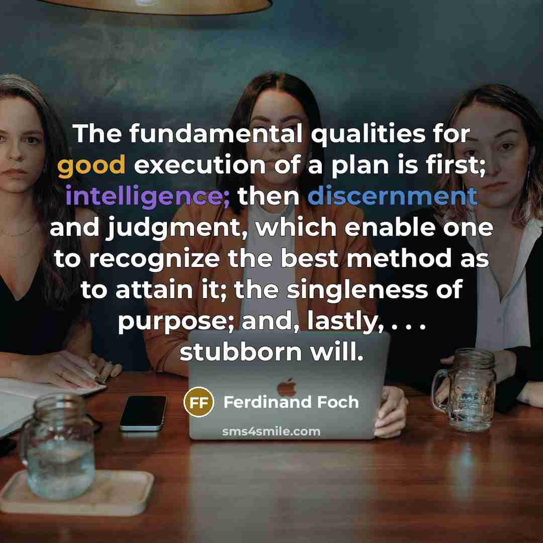 “The fundamental qualities for good execution of a plan is first; intelligence; then discernment and judgment, which enable one to recognize the best method as to attain it; the singleness of purpose; and, lastly, . . . stubborn will.” quote by Ferdinand Foch