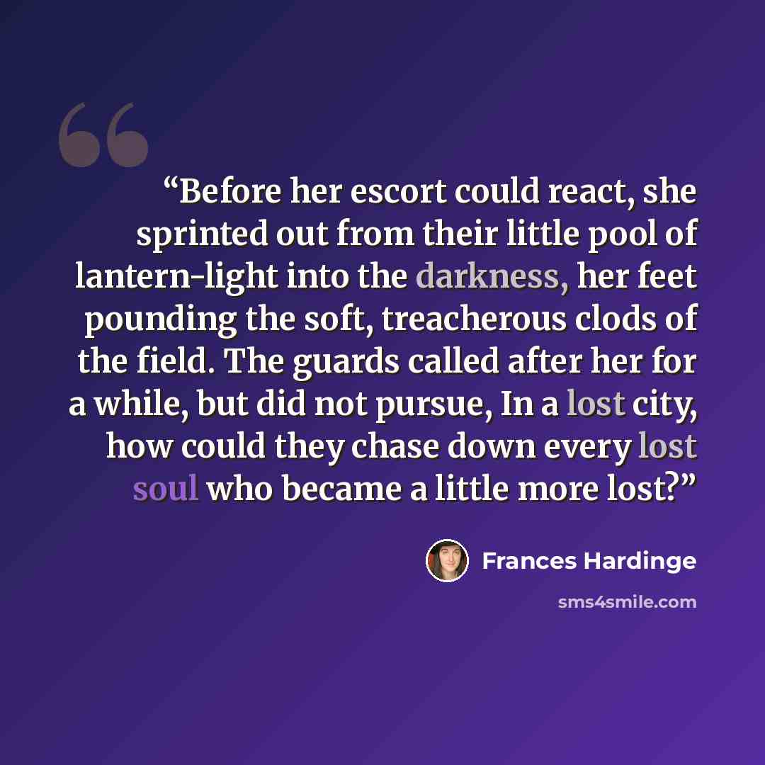 “Before her escort could react, she sprinted out from their little pool of lantern-light into the darkness, her feet pounding the soft, treacherous clods of the field. The guards called after her for a while, but did not pursue, In a lost city, how could they chase down every lost soul who became a…” quote by Frances Hardinge