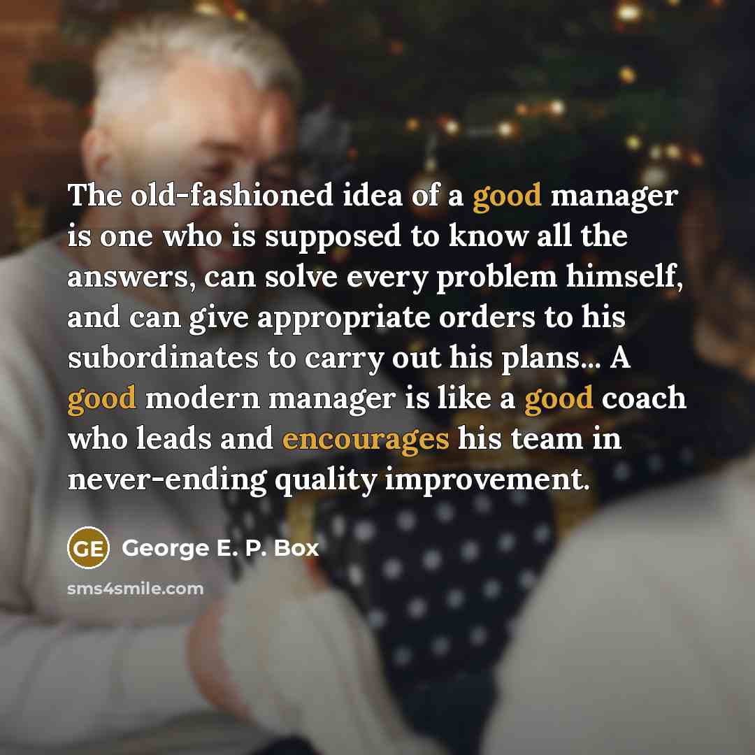 “The old-fashioned idea of a good manager is one who is supposed to know all the answers, can solve every problem himself, and can give appropriate orders to his subordinates to carry out his plans... A good modern manager is like a good coach who leads and encourages his team in never-ending…” quote by George E. P. Box