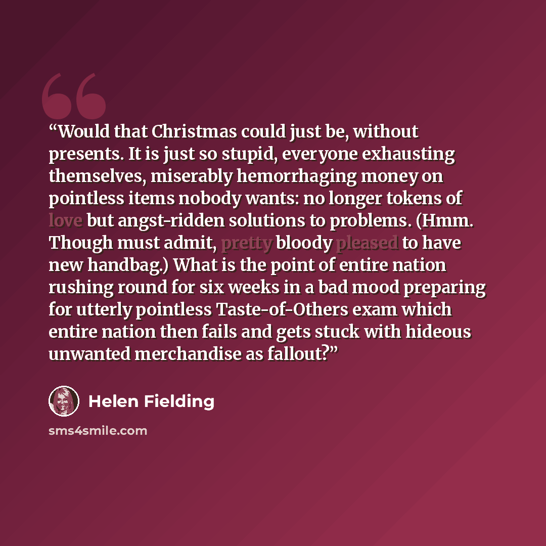 “Would that Christmas could just be, without presents. It is just so stupid, everyone exhausting themselves, miserably hemorrhaging money on pointless items nobody wants: no longer tokens of love but angst-ridden solutions to problems. (Hmm. Though must admit, pretty bloody pleased to have new…” quote by Helen Fielding