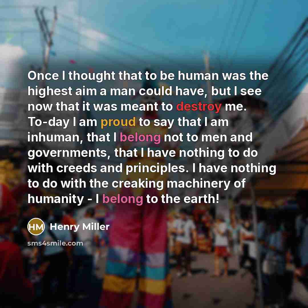 “Once I thought that to be human was the highest aim a man could have, but I see now that it was meant to destroy me. To-day I am proud to say that I am inhuman, that I belong not to men and governments, that I have nothing to do with creeds and principles. I have nothing to do with the creaking…” quote by Henry Miller
