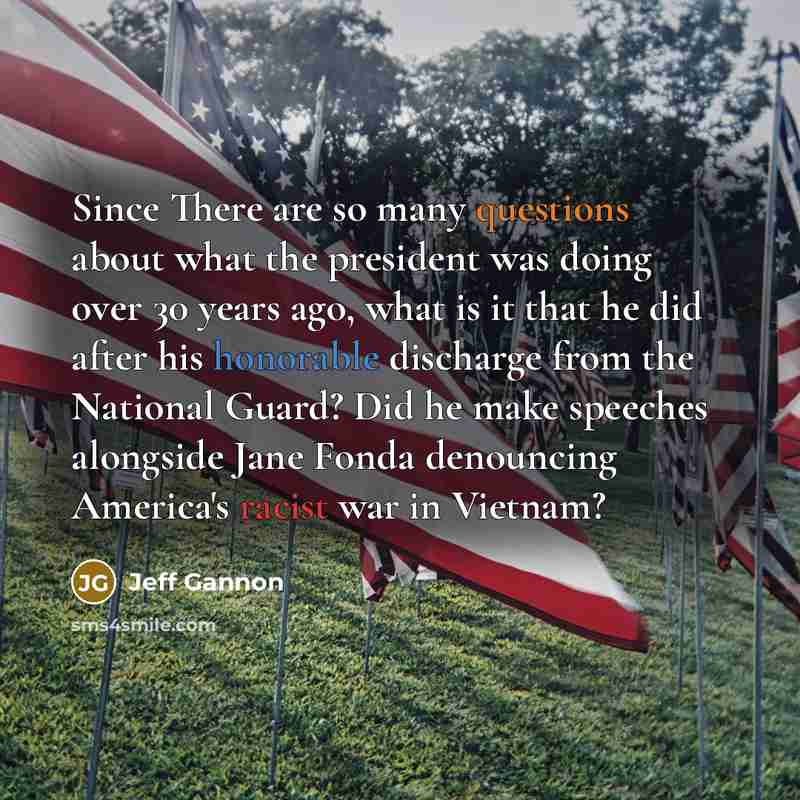 “Since There are so many questions about what the president was doing over 30 years ago, what is it that he did after his honorable discharge from the National Guard? Did he make speeches alongside Jane Fonda denouncing America's racist war in Vietnam?” quote by Jeff Gannon