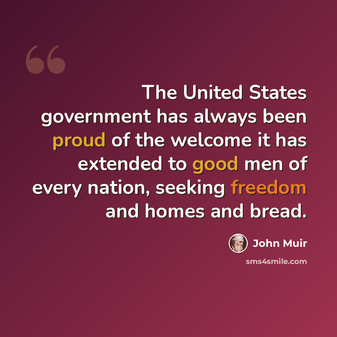 “The United States government has always been proud of the welcome it has extended to good men of every nation, seeking freedom and homes and bread.” quote by John Muir
