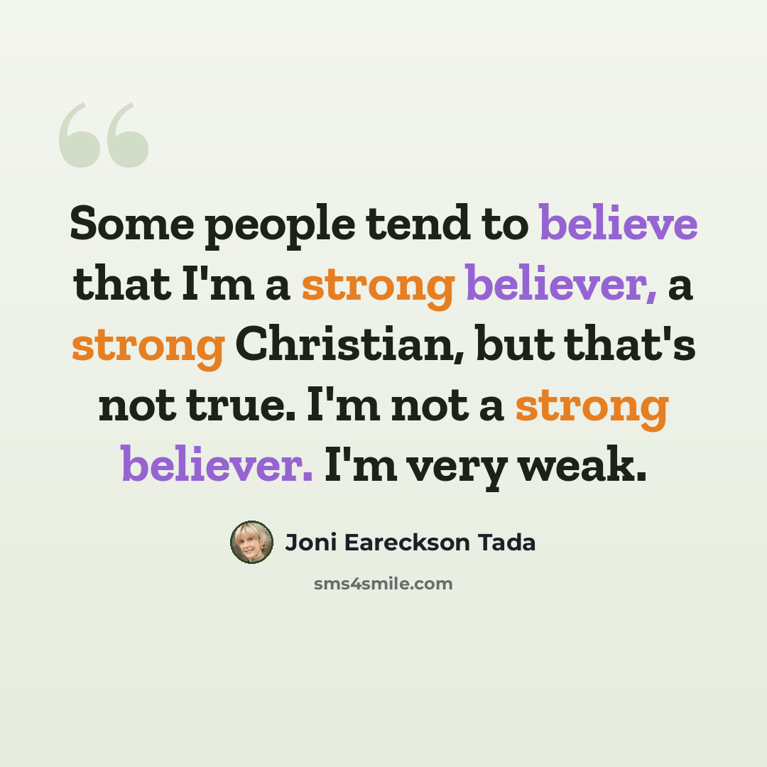 “Some people tend to believe that I'm a strong believer, a strong Christian, but that's not true. I'm not a strong believer. I'm very weak.” quote by Joni Eareckson Tada