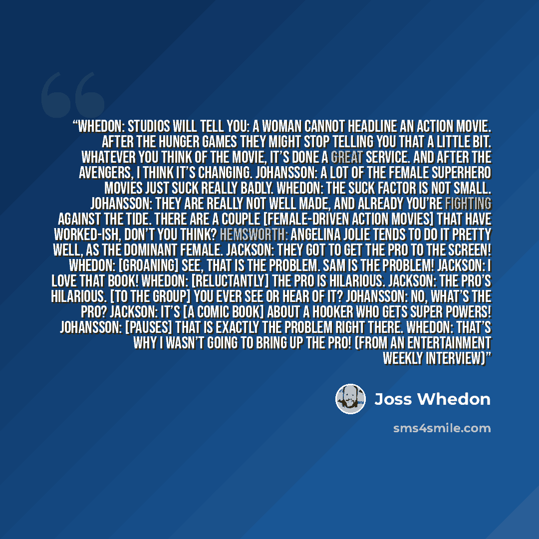 “Whedon: Studios will tell you: A woman cannot headline an action movie. After The Hunger Games they might stop telling you that a little bit. Whatever you think of the movie, it’s done a great service. And after The Avengers, I think it’s changing. Johansson: A lot of the female superhero movies…” quote by Joss Whedon