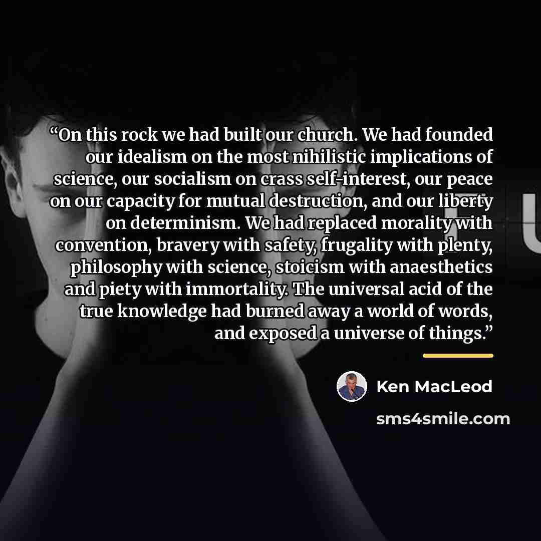 “On this rock we had built our church. We had founded our idealism on the most nihilistic implications of science, our socialism on crass self-interest, our peace on our capacity for mutual destruction, and our liberty on determinism. We had replaced morality with convention, bravery with safety…” quote by Ken MacLeod
