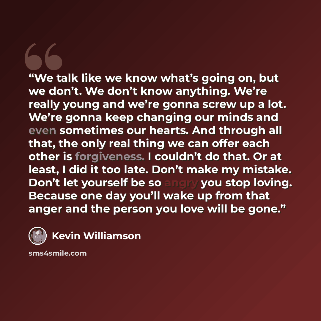 “We talk like we know what’s going on, but we don’t. We don’t know anything. We’re really young and we’re gonna screw up a lot. We’re gonna keep changing our minds and even sometimes our hearts. And through all that, the only real thing we can offer each other is forgiveness. I couldn’t do that. Or…” quote by Kevin Williamson