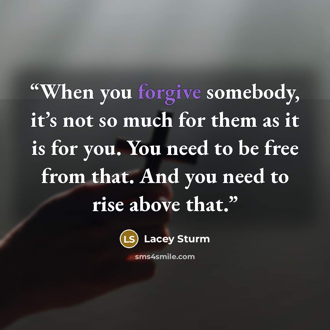 “When you forgive somebody, it’s not so much for them as it is for you. You need to be free from that. And you need to rise above that.” quote by Lacey Sturm