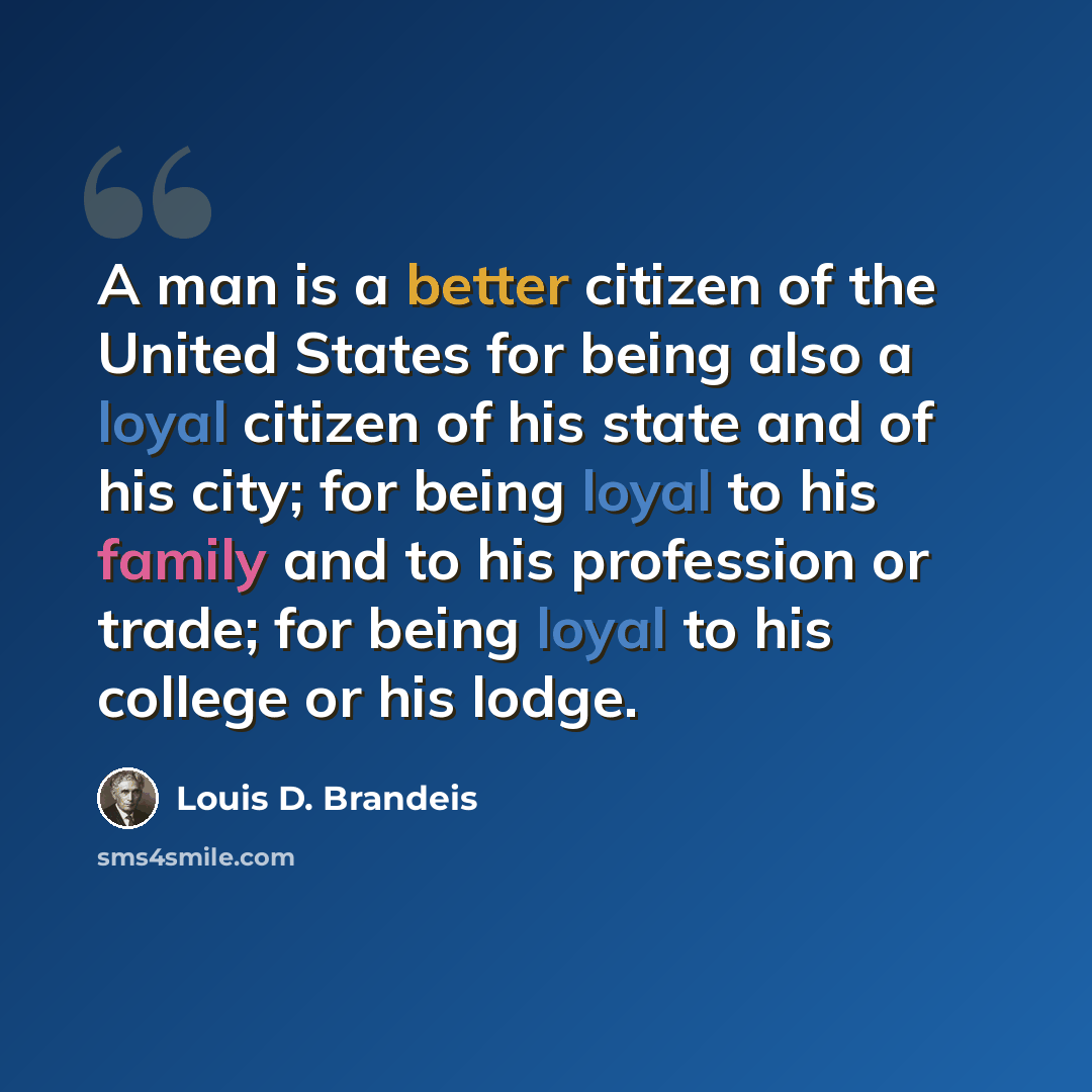 “A man is a better citizen of the United States for being also a loyal citizen of his state and of his city; for being loyal to his family and to his profession or trade; for being loyal to his college or his lodge.” quote by Louis D. Brandeis