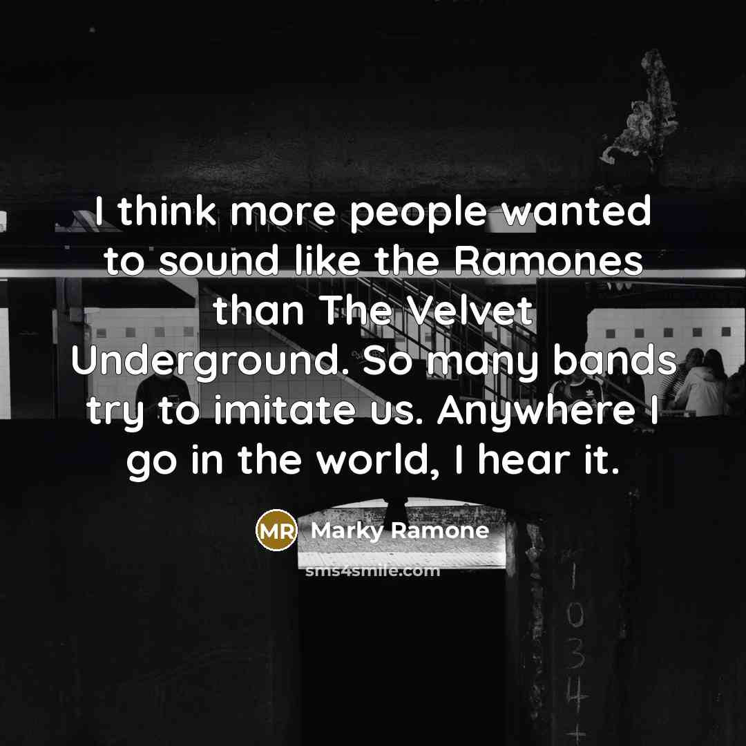 “I think more people wanted to sound like the Ramones than The Velvet Underground. So many bands try to imitate us. Anywhere I go in the world, I hear it.” quote by Marky Ramone