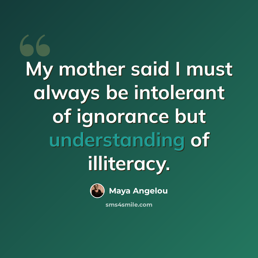 “My mother said I must always be intolerant of ignorance but understanding of illiteracy.” quote by Maya Angelou