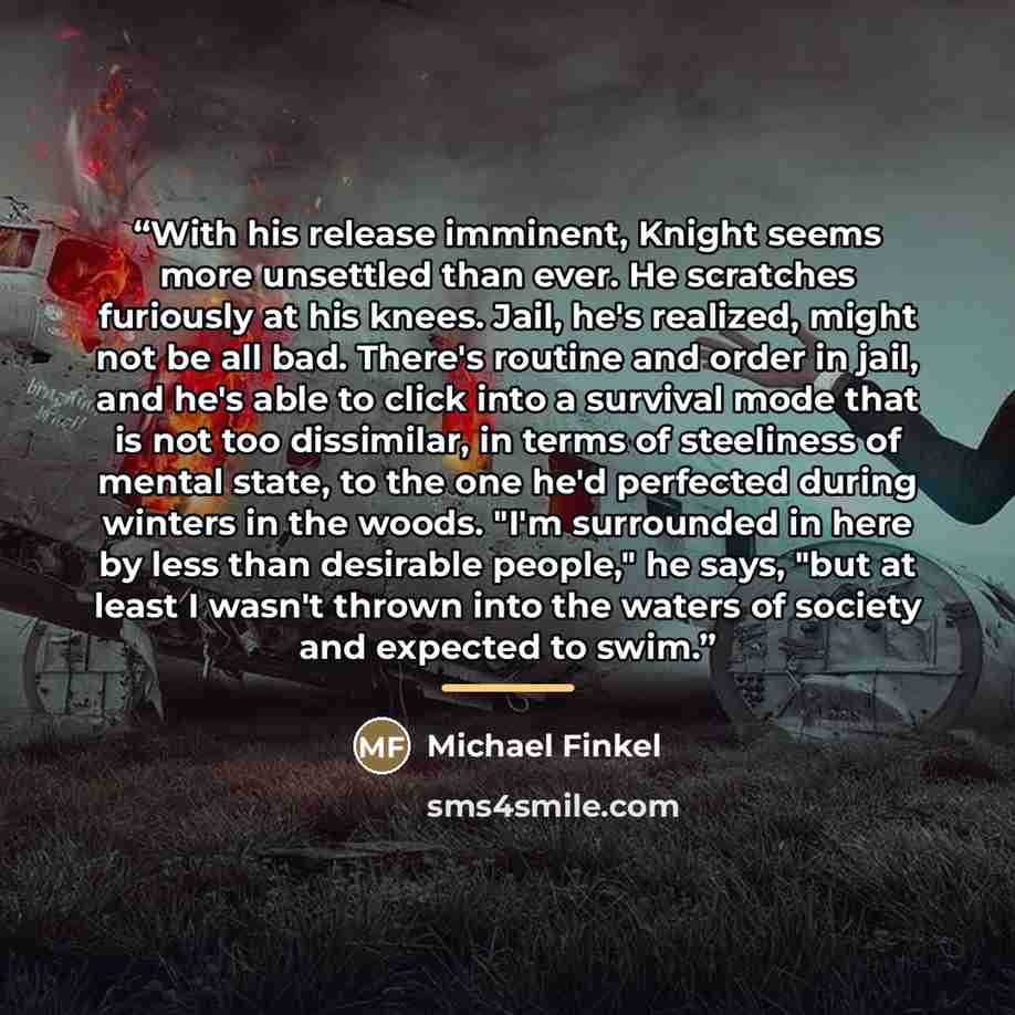 “With his release imminent, Knight seems more unsettled than ever. He scratches furiously at his knees. Jail, he's realized, might not be all bad. There's routine and order in jail, and he's able to click into a survival mode that is not too dissimilar, in terms of steeliness of mental state, to…” quote by Michael Finkel