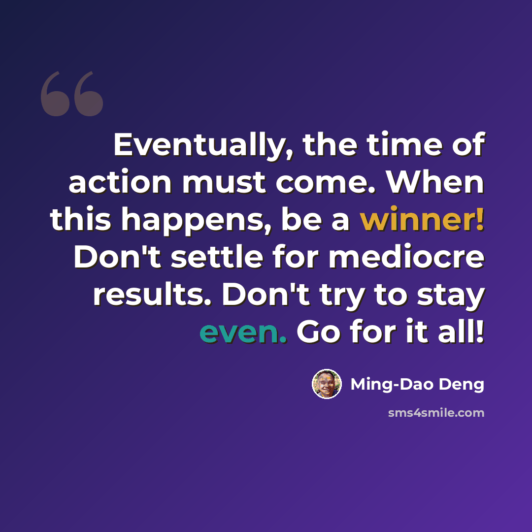 “Eventually, the time of action must come. When this happens, be a winner! Don't settle for mediocre results. Don't try to stay even. Go for it all!” quote by Ming-Dao Deng