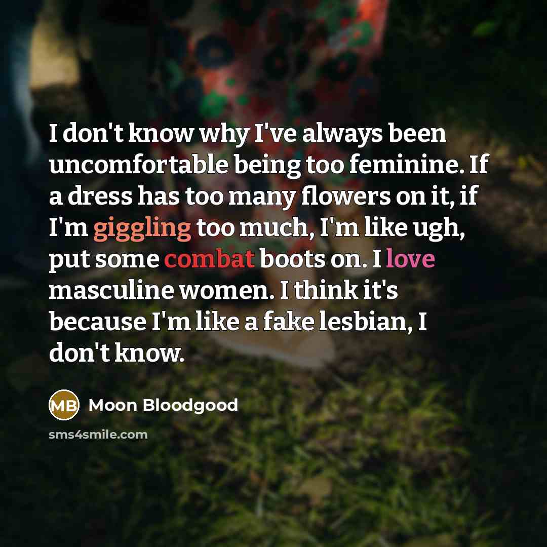 “I don't know why I've always been uncomfortable being too feminine. If a dress has too many flowers on it, if I'm giggling too much, I'm like ugh, put some combat boots on. I love masculine women. I think it's because I'm like a fake lesbian, I don't know.” quote by Moon Bloodgood