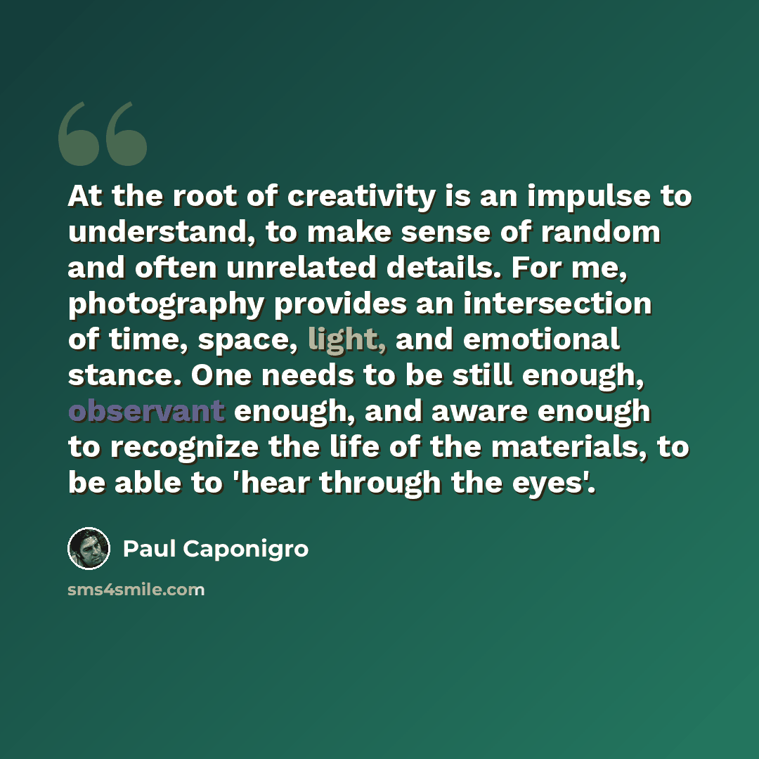 “At the root of creativity is an impulse to understand, to make sense of random and often unrelated details. For me, photography provides an intersection of time, space, light, and emotional stance. One needs to be still enough, observant enough, and aware enough to recognize the life of the…” quote by Paul Caponigro