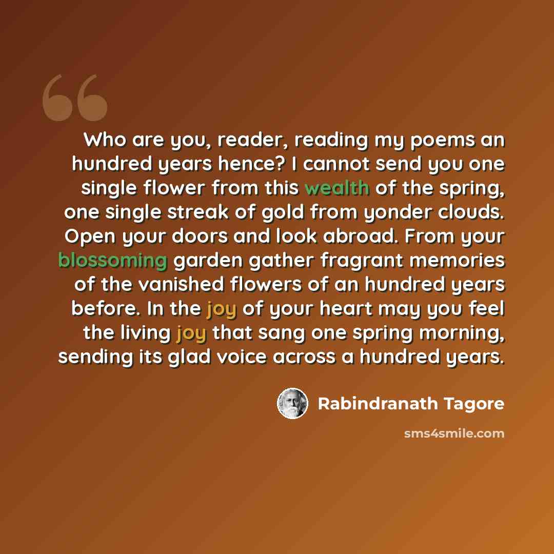 “Who are you, reader, reading my poems an hundred years hence? I cannot send you one single flower from this wealth of the spring, one single streak of gold from yonder clouds. Open your doors and look abroad. From your blossoming garden gather fragrant memories of the vanished flowers of an…” quote by Rabindranath Tagore