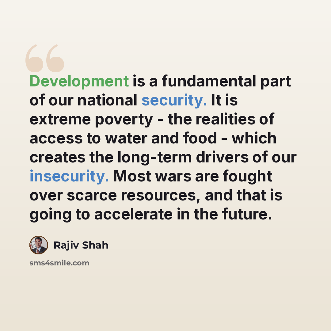 “Development is a fundamental part of our national security. It is extreme poverty - the realities of access to water and food - which creates the long-term drivers of our insecurity. Most wars are fought over scarce resources, and that is going to accelerate in the future.” quote by Rajiv Shah