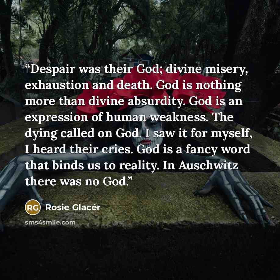 “Despair was their God; divine misery, exhaustion and death. God is nothing more than divine absurdity. God is an expression of human weakness. The dying called on God. I saw it for myself, I heard their cries. God is a fancy word that binds us to reality. In Auschwitz there was no God.” quote by Rosie Glacér
