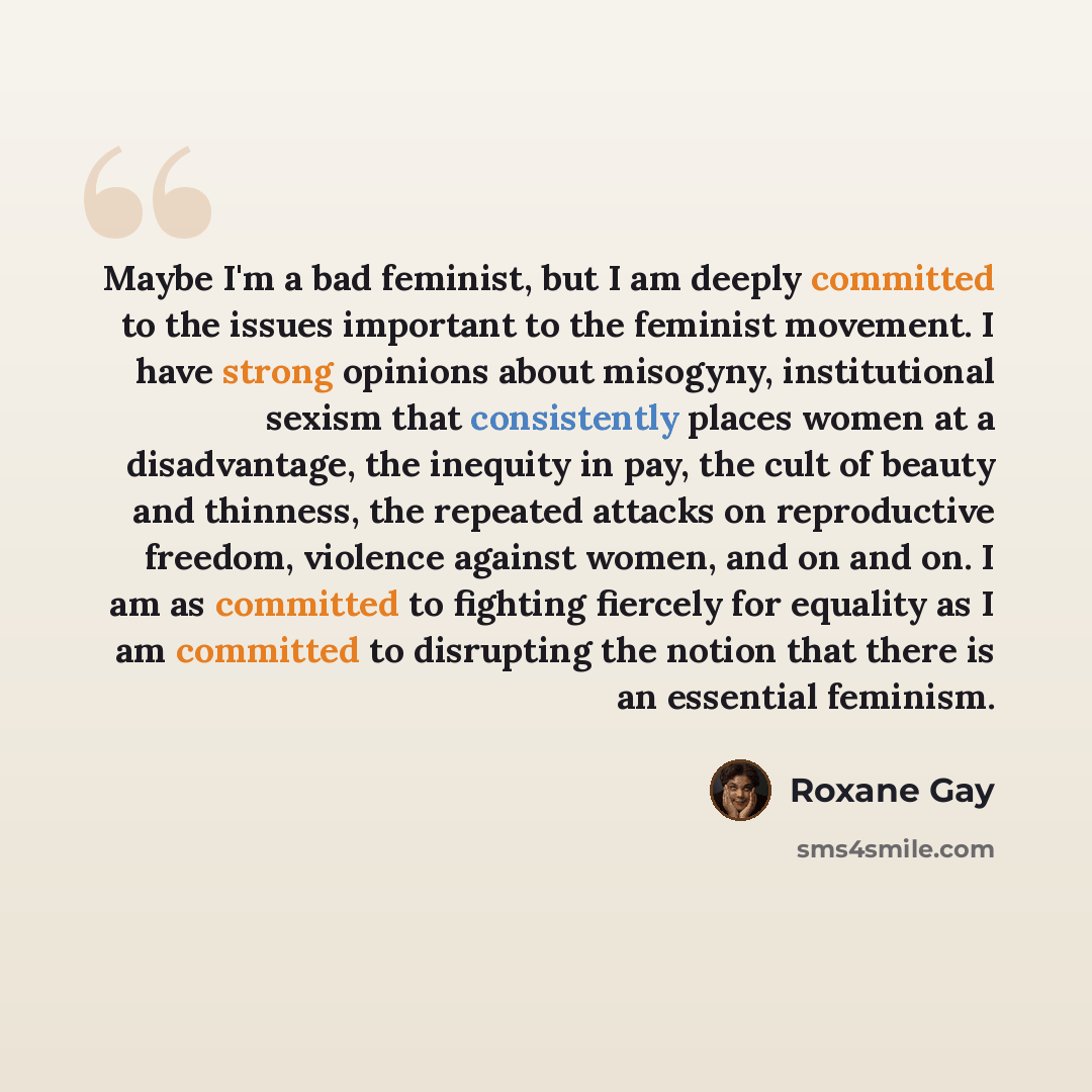 “Maybe I'm a bad feminist, but I am deeply committed to the issues important to the feminist movement. I have strong opinions about misogyny, institutional sexism that consistently places women at a disadvantage, the inequity in pay, the cult of beauty and thinness, the repeated attacks on…” quote by Roxane Gay
