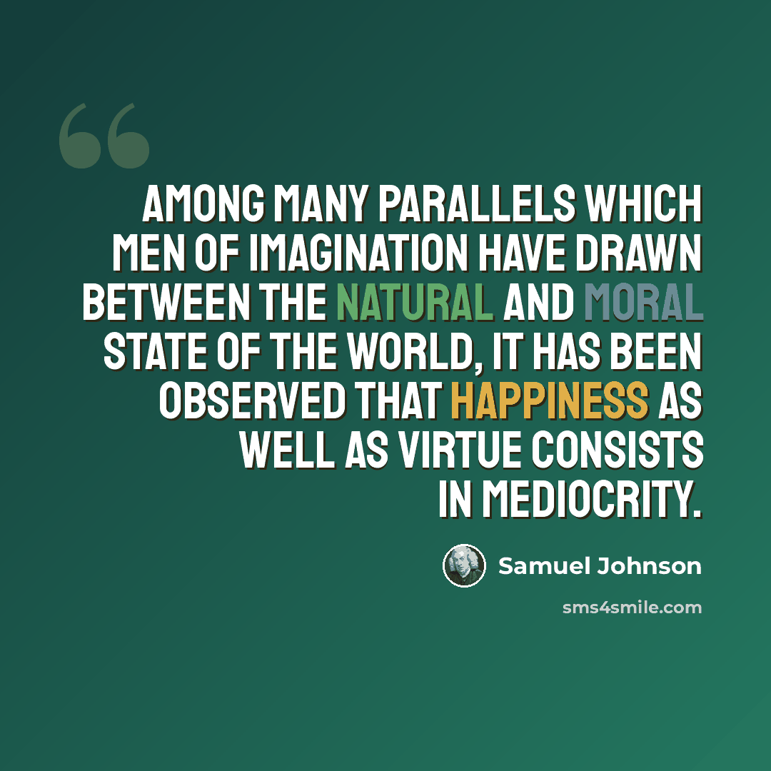 “Among many parallels which men of imagination have drawn between the natural and moral state of the world, it has been observed that happiness as well as virtue consists in mediocrity.” quote by Samuel Johnson