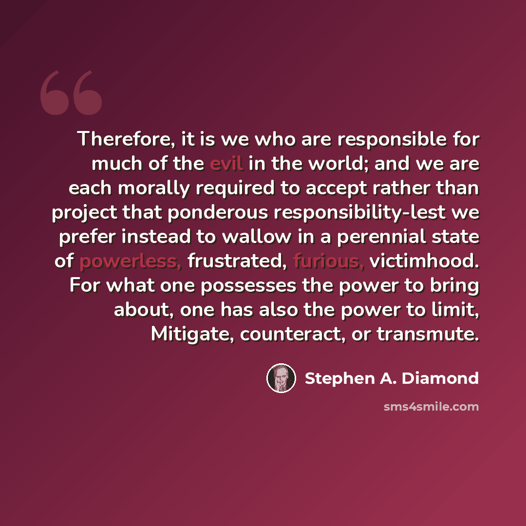 “Therefore, it is we who are responsible for much of the evil in the world; and we are each morally required to accept rather than project that ponderous responsibility-lest we prefer instead to wallow in a perennial state of powerless, frustrated, furious, victimhood. For what one possesses the…” quote by Stephen A. Diamond