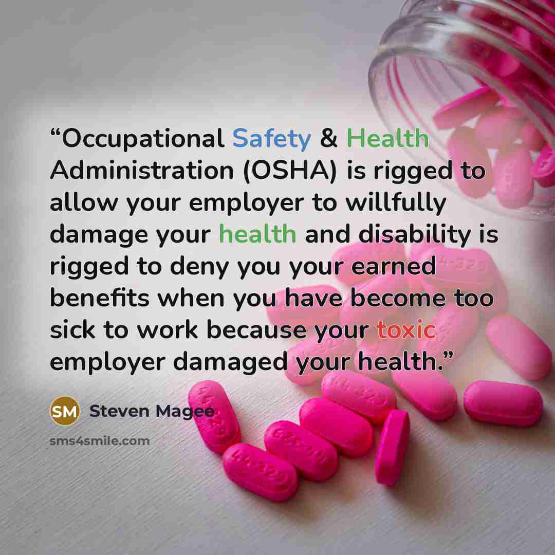 “Occupational Safety & Health Administration (OSHA) is rigged to allow your employer to willfully damage your health and disability is rigged to deny you your earned benefits when you have become too sick to work because your toxic employer damaged your health.” quote by Steven Magee