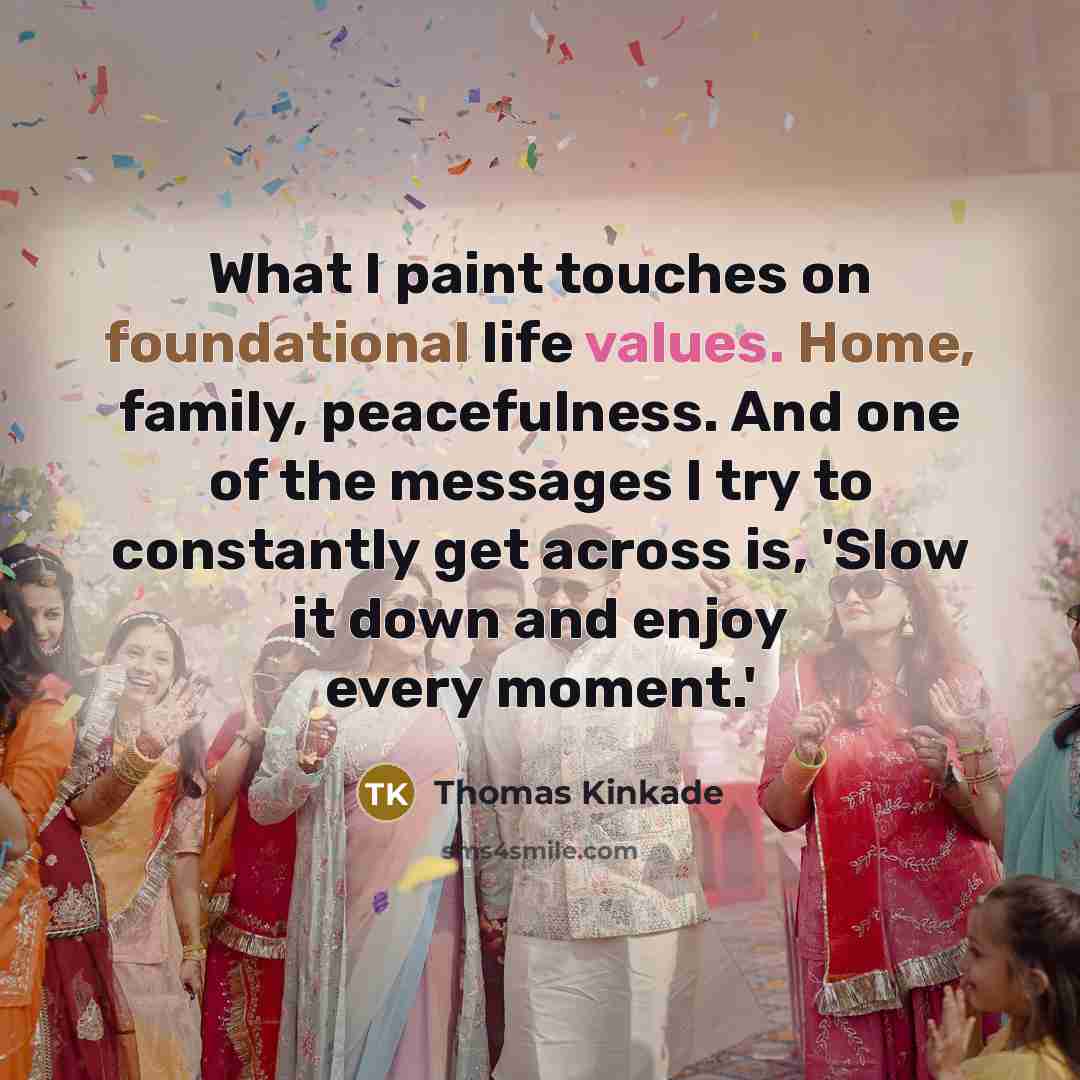“What I paint touches on foundational life values. Home, family, peacefulness. And one of the messages I try to constantly get across is, 'Slow it down and enjoy every moment.'” quote by Thomas Kinkade