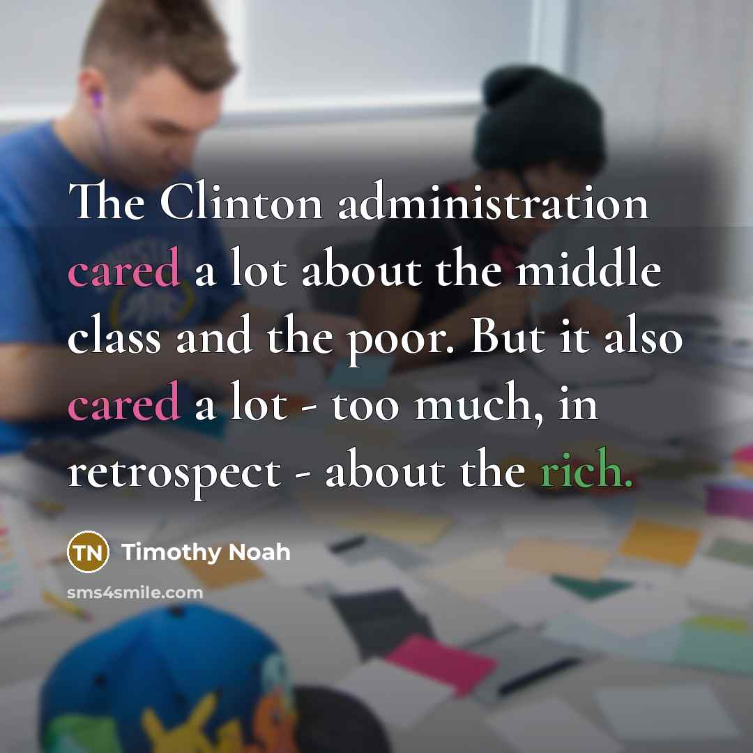 “The Clinton administration cared a lot about the middle class and the poor. But it also cared a lot - too much, in retrospect - about the rich.” quote by Timothy Noah