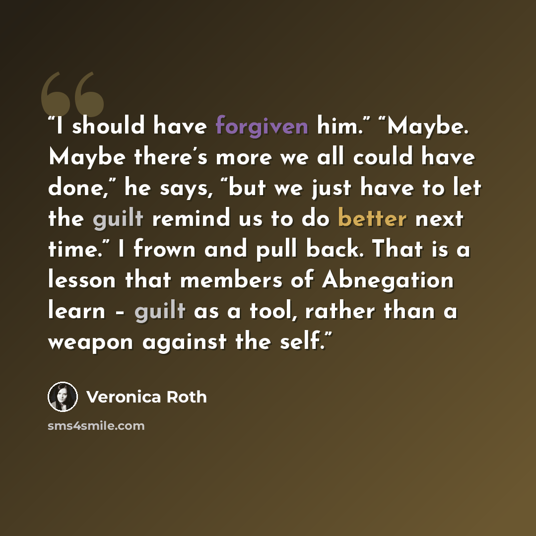 “I should have forgiven him.” “Maybe. Maybe there’s more we all could have done,” he says, “but we just have to let the guilt remind us to do better next time.” I frown and pull back. That is a lesson that members of Abnegation learn – guilt as a tool, rather than a weapon against the self.” quote by Veronica Roth