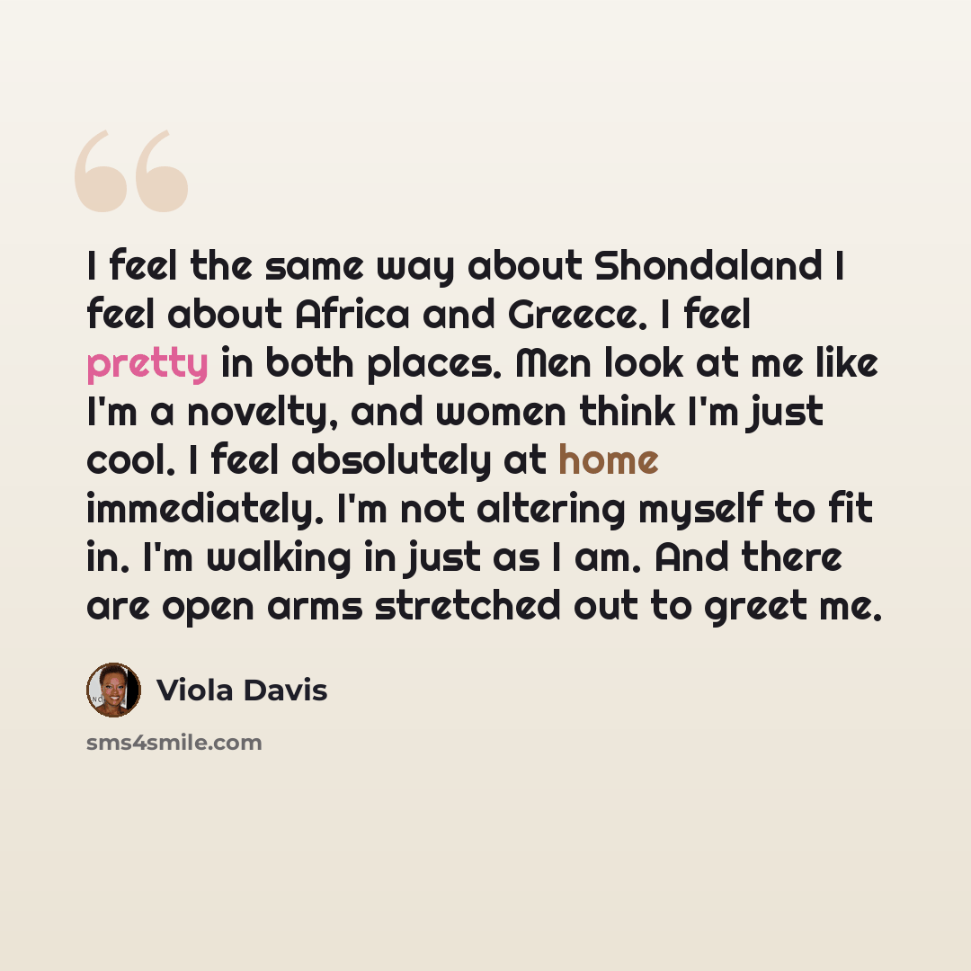 “I feel the same way about Shondaland I feel about Africa and Greece. I feel pretty in both places. Men look at me like I'm a novelty, and women think I'm just cool. I feel absolutely at home immediately. I'm not altering myself to fit in. I'm walking in just as I am. And there are open arms…” quote by Viola Davis