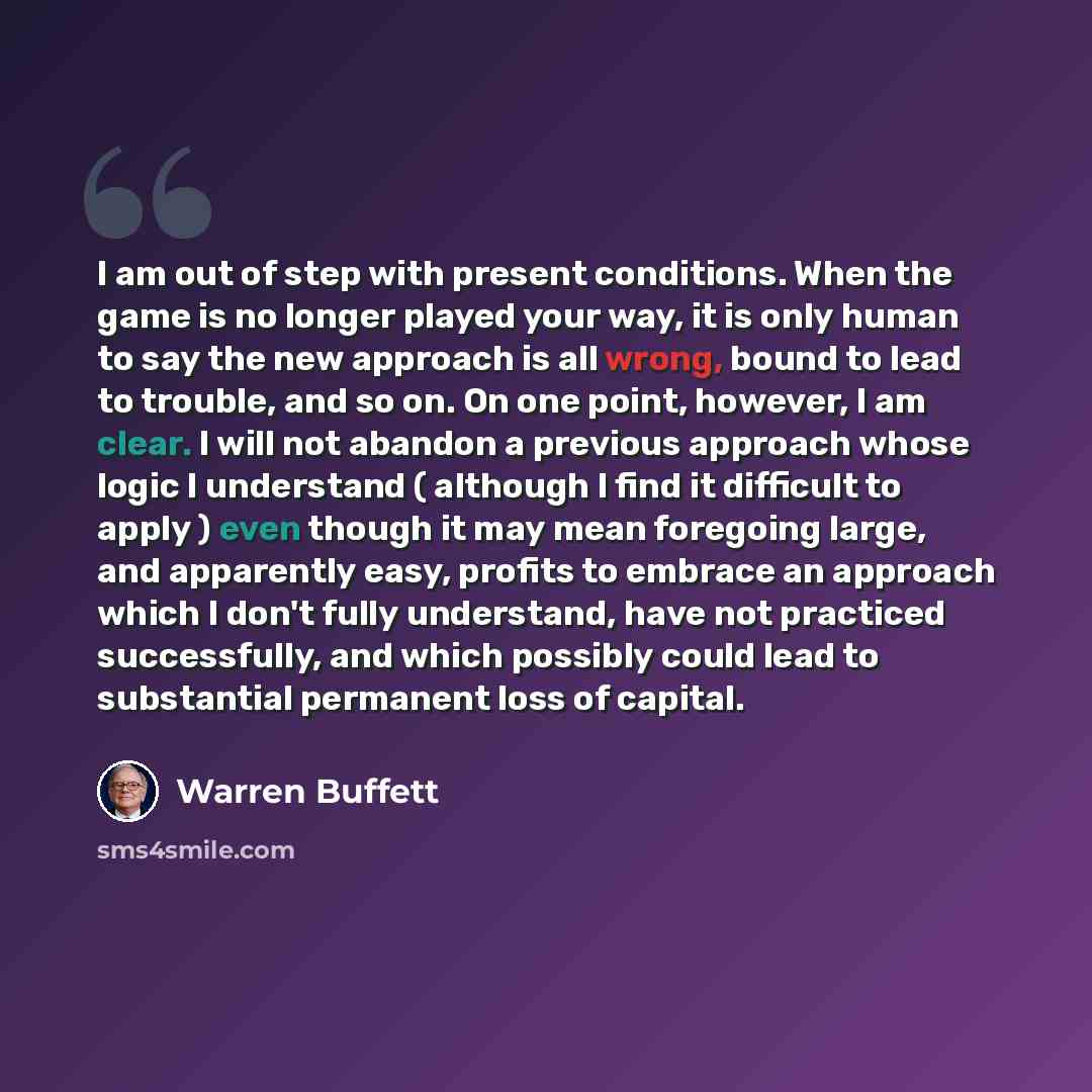 “I am out of step with present conditions. When the game is no longer played your way, it is only human to say the new approach is all wrong, bound to lead to trouble, and so on. On one point, however, I am clear. I will not abandon a previous approach whose logic I understand ( although I find it…” quote by Warren Buffett