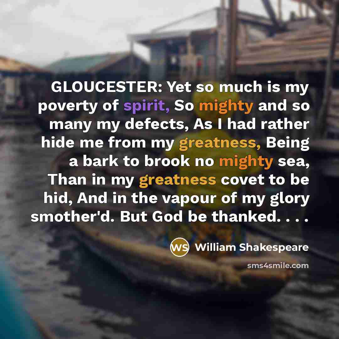“GLOUCESTER: Yet so much is my poverty of spirit, So mighty and so many my defects, As I had rather hide me from my greatness, Being a bark to brook no mighty sea, Than in my greatness covet to be hid, And in the vapour of my glory smother'd. But God be thanked. . . .” quote by William Shakespeare