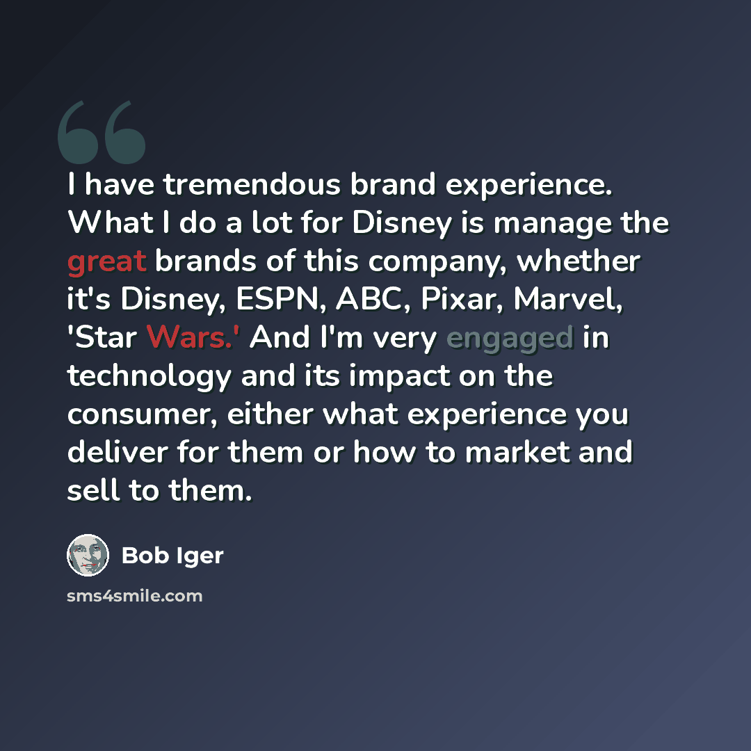 “I have tremendous brand experience. What I do a lot for Disney is manage the great brands of this company, whether it's Disney, ESPN, ABC, Pixar, Marvel, 'Star Wars.' And I'm very engaged in technology and its impact on the consumer, either what experience you deliver for them or how to market and…” quote by Bob Iger