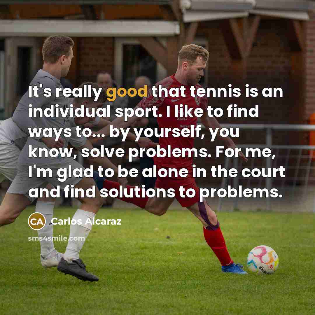 “It's really good that tennis is an individual sport. I like to find ways to... by yourself, you know, solve problems. For me, I'm glad to be alone in the court and find solutions to problems.” quote by Carlos Alcaraz